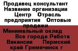 Продавец-консультант › Название организации ­ Центр › Отрасль предприятия ­ Оптовые продажи › Минимальный оклад ­ 20 000 - Все города Работа » Вакансии   . Пермский край,Гремячинск г.